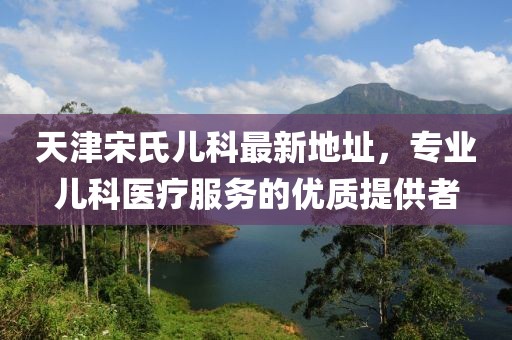 天津宋氏兒科最新地址，專(zhuān)業(yè)兒科醫(yī)療服務(wù)的優(yōu)質(zhì)提供者