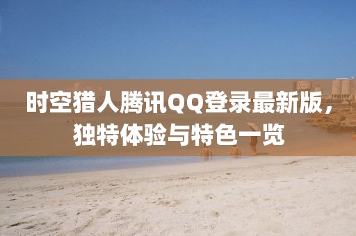 時(shí)空獵人騰訊QQ登錄最新版，獨(dú)特體驗(yàn)與特色一覽