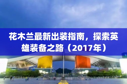 花木蘭最新出裝指南，探索英雄裝備之路（2017年）