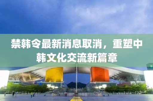 禁韓令最新消息取消，重塑中韓文化交流新篇章