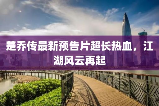 楚喬傳最新預(yù)告片超長(zhǎng)熱血，江湖風(fēng)云再起