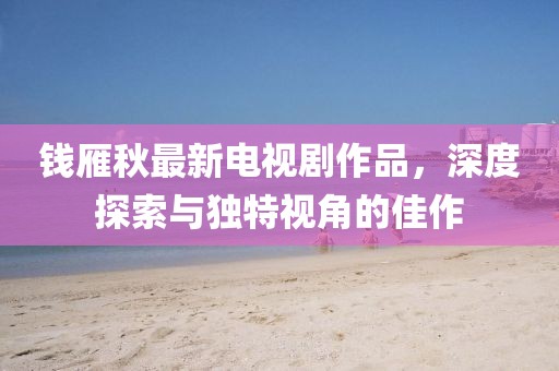 錢雁秋最新電視劇作品，深度探索與獨特視角的佳作