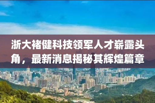 浙大褚健科技領(lǐng)軍人才嶄露頭角，最新消息揭秘其輝煌篇章