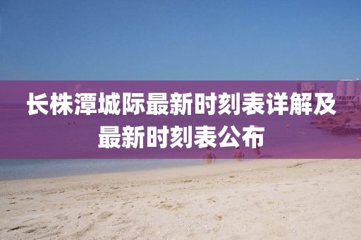 長株潭城際最新時刻表詳解及最新時刻表公布