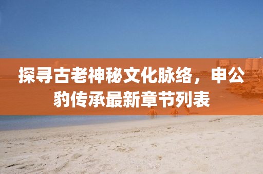 探尋古老神秘文化脈絡(luò)，申公豹傳承最新章節(jié)列表