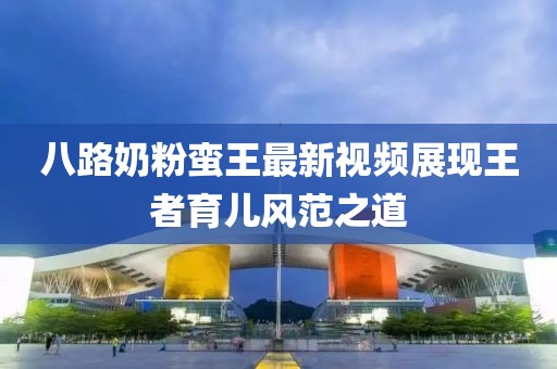 八路奶粉蠻王最新視頻展現(xiàn)王者育兒風(fēng)范之道