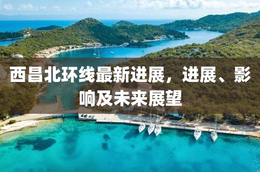 西昌北環(huán)線最新進(jìn)展，進(jìn)展、影響及未來(lái)展望