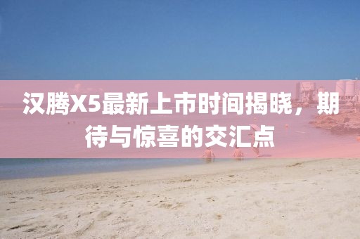 漢騰X5最新上市時間揭曉，期待與驚喜的交匯點
