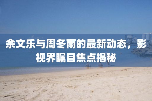 余文樂與周冬雨的最新動態(tài)，影視界矚目焦點揭秘