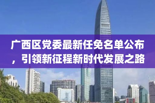 廣西區(qū)黨委最新任免名單公布，引領(lǐng)新征程新時代發(fā)展之路