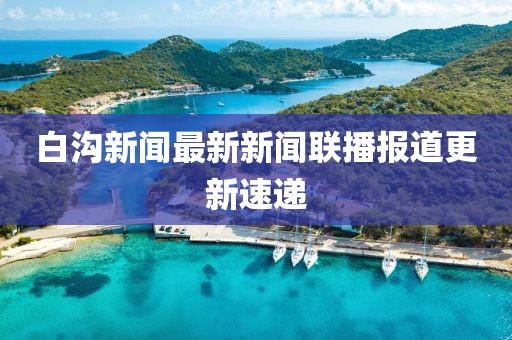 白溝新聞最新新聞聯(lián)播報道更新速遞