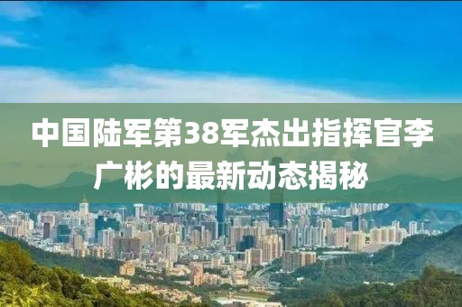 中國陸軍第38軍杰出指揮官李廣彬的最新動(dòng)態(tài)揭秘