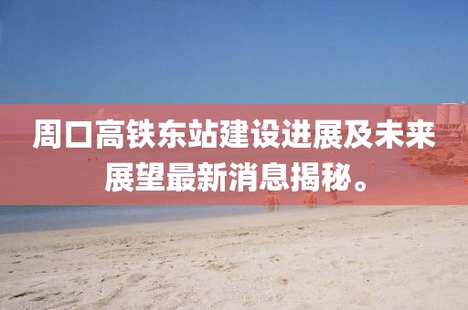 周口高鐵東站建設進展及未來展望最新消息揭秘。