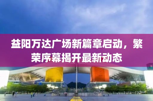 益陽萬達廣場新篇章啟動，繁榮序幕揭開最新動態(tài)