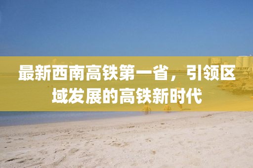 最新西南高鐵第一省，引領區(qū)域發(fā)展的高鐵新時代