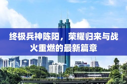 終極兵神陳陽，榮耀歸來與戰(zhàn)火重燃的最新篇章