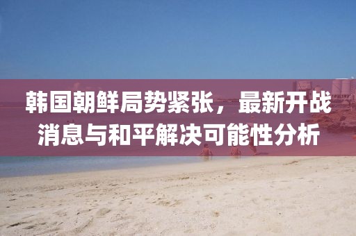 韓國(guó)朝鮮局勢(shì)緊張，最新開戰(zhàn)消息與和平解決可能性分析