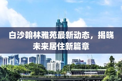 白沙翰林雅苑最新動(dòng)態(tài)，揭曉未來居住新篇章