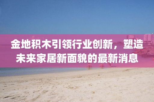金地積木引領(lǐng)行業(yè)創(chuàng)新，塑造未來家居新面貌的最新消息