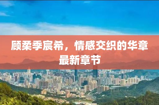 顧柔季宸希，情感交織的華章最新章節(jié)