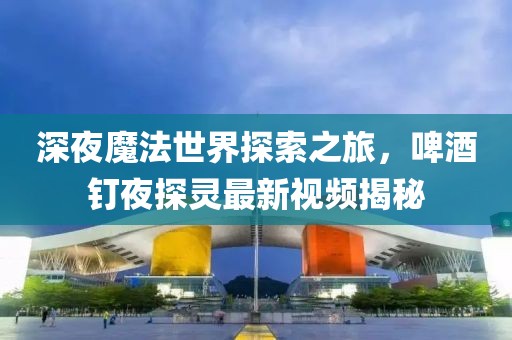 深夜魔法世界探索之旅，啤酒釘夜探靈最新視頻揭秘