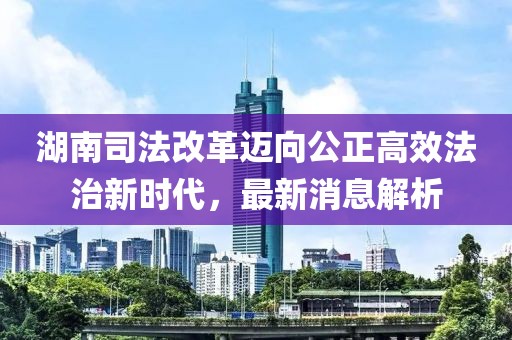 湖南司法改革邁向公正高效法治新時代，最新消息解析