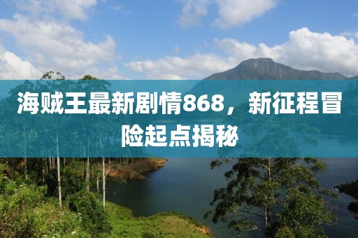 海賊王最新劇情868，新征程冒險(xiǎn)起點(diǎn)揭秘