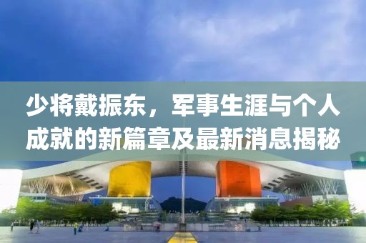 少將戴振東，軍事生涯與個(gè)人成就的新篇章及最新消息揭秘