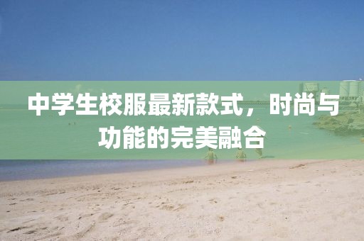 中學(xué)生校服最新款式，時(shí)尚與功能的完美融合