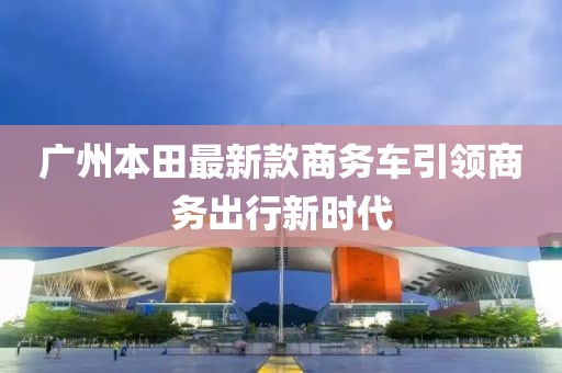 廣州本田最新款商務(wù)車引領(lǐng)商務(wù)出行新時(shí)代