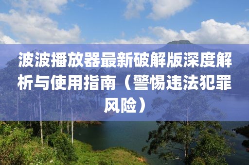 波波播放器最新破解版深度解析與使用指南（警惕違法犯罪風險）