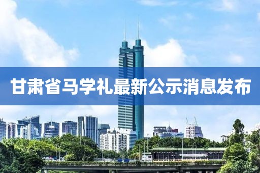 甘肅省馬學禮最新公示消息發(fā)布