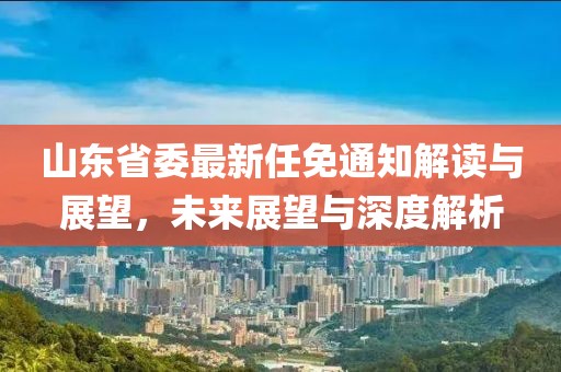 山東省委最新任免通知解讀與展望，未來展望與深度解析
