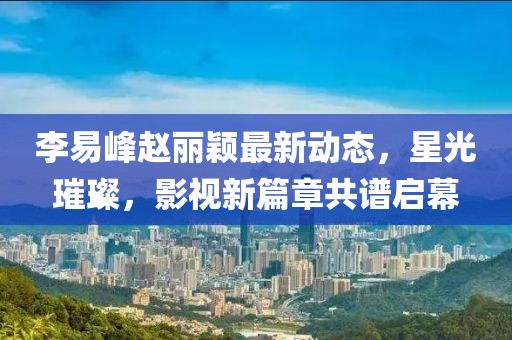 李易峰趙麗穎最新動態(tài)，星光璀璨，影視新篇章共譜啟幕