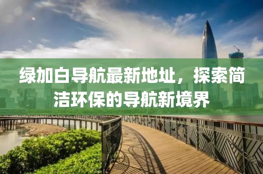 綠加白導(dǎo)航最新地址，探索簡(jiǎn)潔環(huán)保的導(dǎo)航新境界