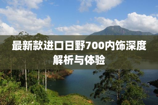 最新款進(jìn)口日野700內(nèi)飾深度解析與體驗(yàn)