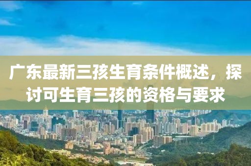 廣東最新三孩生育條件概述，探討可生育三孩的資格與要求