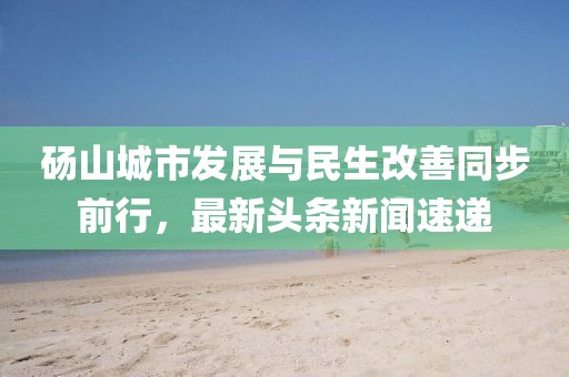 碭山城市發(fā)展與民生改善同步前行，最新頭條新聞速遞