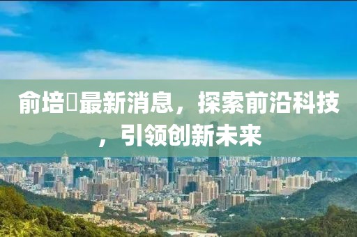 俞培俤最新消息，探索前沿科技，引領(lǐng)創(chuàng)新未來