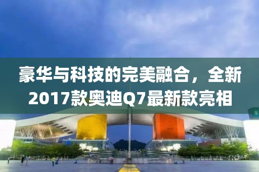 豪華與科技的完美融合，全新2017款奧迪Q7最新款亮相