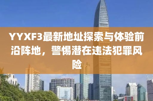 YYXF3最新地址探索與體驗前沿陣地，警惕潛在違法犯罪風險