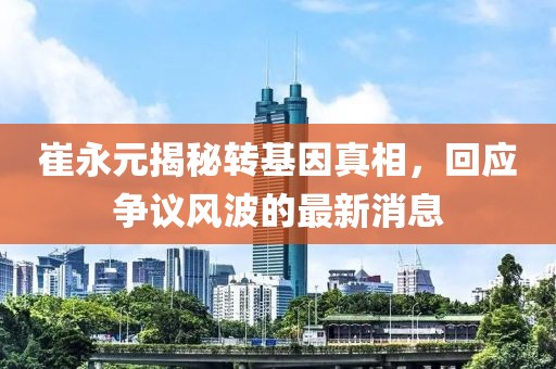 崔永元揭秘轉(zhuǎn)基因真相，回應(yīng)爭(zhēng)議風(fēng)波的最新消息