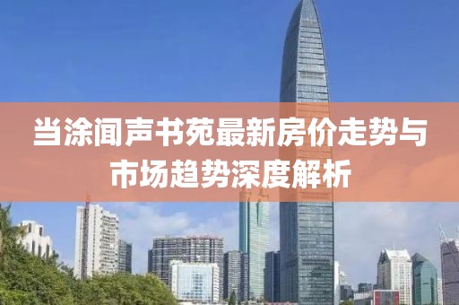 當涂聞聲書苑最新房價走勢與市場趨勢深度解析