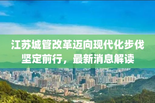 江蘇城管改革邁向現(xiàn)代化步伐堅(jiān)定前行，最新消息解讀