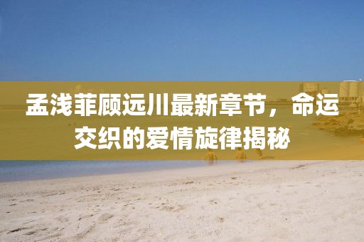 孟淺菲顧遠(yuǎn)川最新章節(jié)，命運交織的愛情旋律揭秘