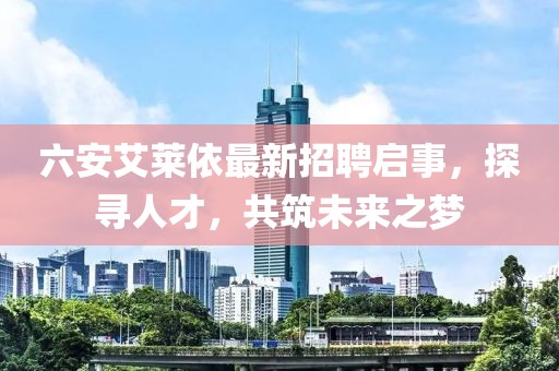 六安艾萊依最新招聘啟事，探尋人才，共筑未來(lái)之夢(mèng)