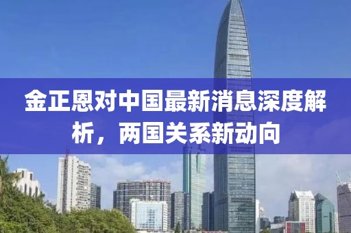 金正恩對(duì)中國(guó)最新消息深度解析，兩國(guó)關(guān)系新動(dòng)向