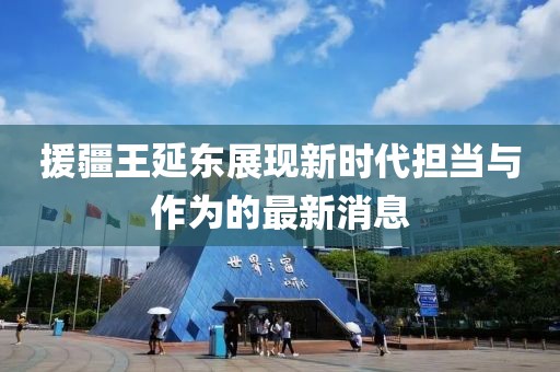 援疆王延東展現(xiàn)新時代擔當與作為的最新消息