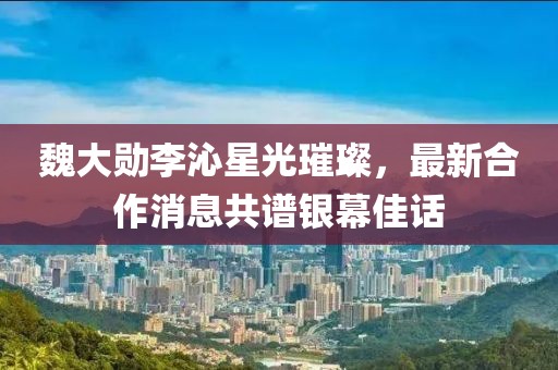 魏大勛李沁星光璀璨，最新合作消息共譜銀幕佳話