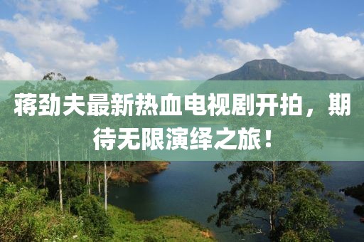 蔣勁夫最新熱血電視劇開(kāi)拍，期待無(wú)限演繹之旅！